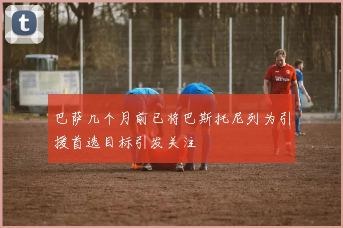 巴萨几个月前已将巴斯托尼列为引援首选目标引发关注
