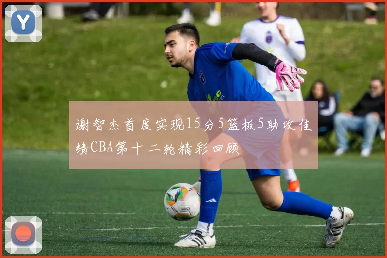 谢智杰首度实现15分5篮板5助攻佳绩CBA第十二轮精彩回顾