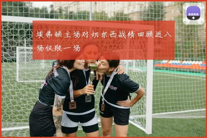 埃弗顿主场对切尔西战绩回顾近八场仅败一场
