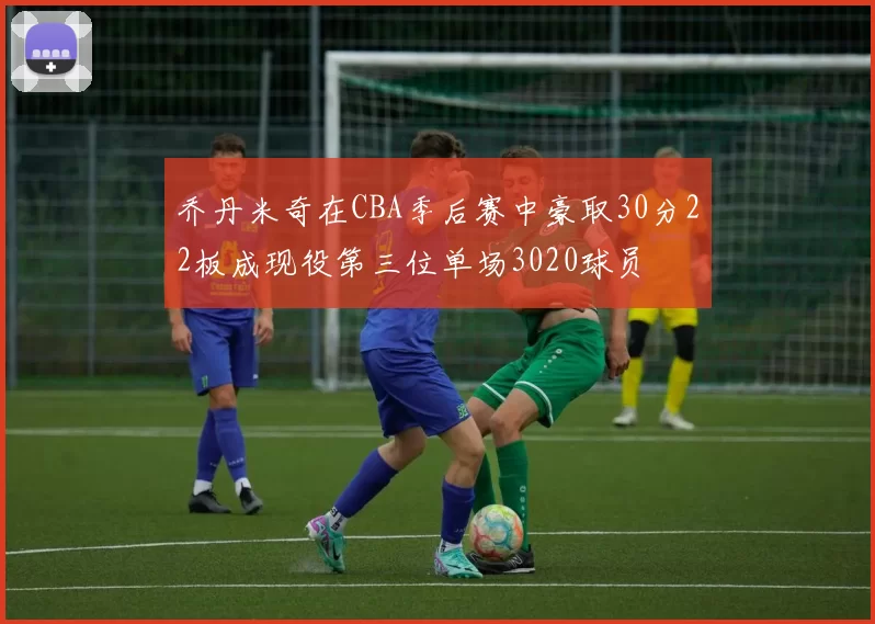 乔丹米奇在CBA季后赛中豪取30分22板成现役第三位单场3020球员