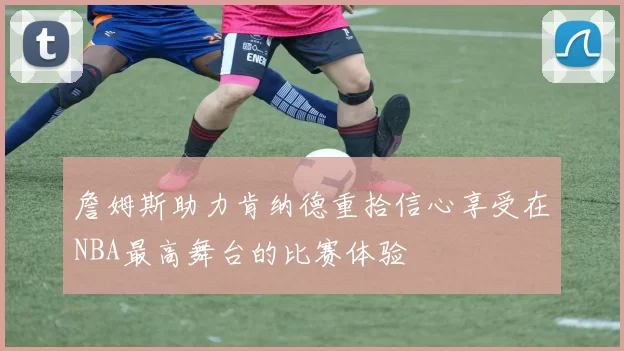 詹姆斯助力肯纳德重拾信心享受在NBA最高舞台的比赛体验