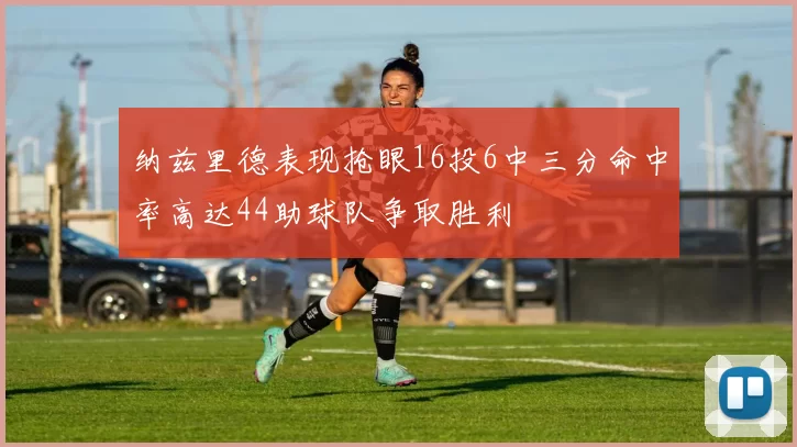 纳兹里德表现抢眼16投6中三分命中率高达44助球队争取胜利