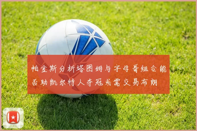 帕金斯分析塔图姆与字母哥组合能否助凯尔特人夺冠或需交易布朗