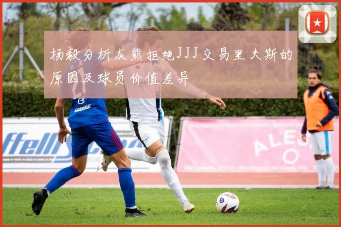 杨毅分析灰熊拒绝JJJ交易里夫斯的原因及球员价值差异