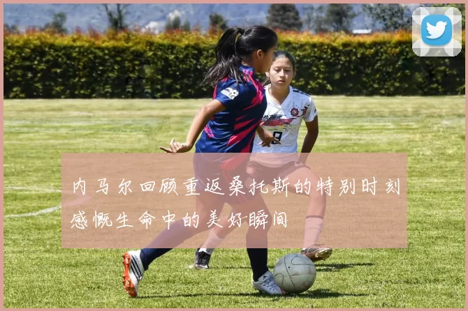 内马尔回顾重返桑托斯的特别时刻感慨生命中的美好瞬间