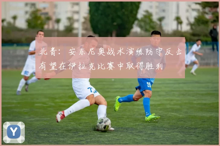 北青：安东尼奥战术演练防守反击有望在伊拉克比赛中取得胜利