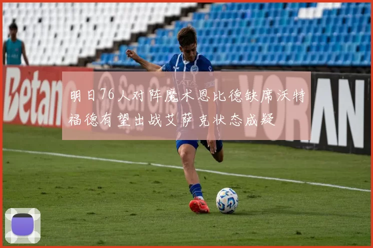 明日76人对阵魔术恩比德缺席沃特福德有望出战艾萨克状态成疑