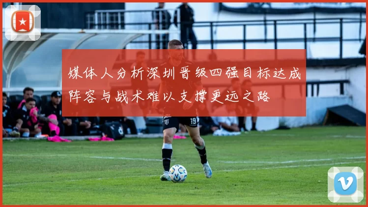 媒体人分析深圳晋级四强目标达成阵容与战术难以支撑更远之路