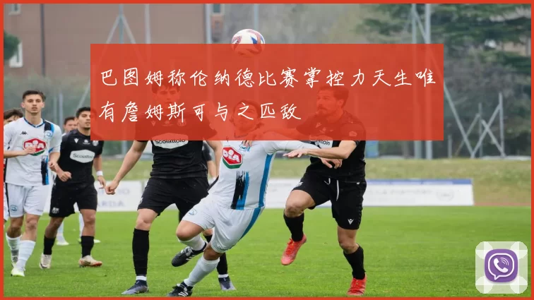 巴图姆称伦纳德比赛掌控力天生唯有詹姆斯可与之匹敌