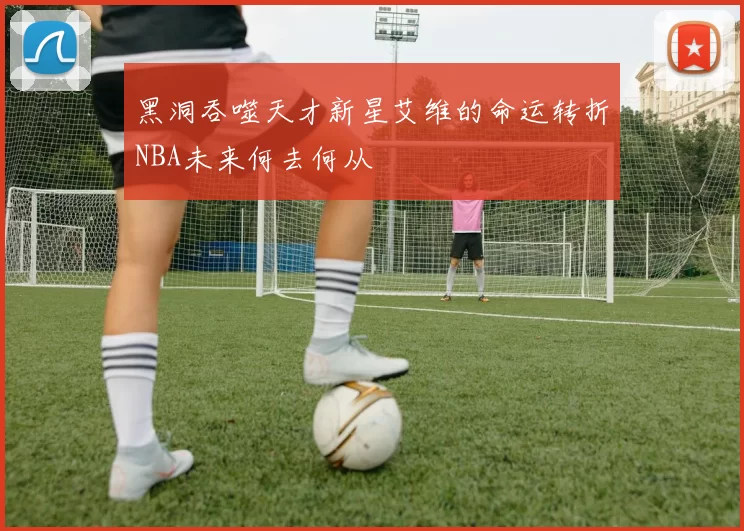 黑洞吞噬天才新星艾维的命运转折NBA未来何去何从