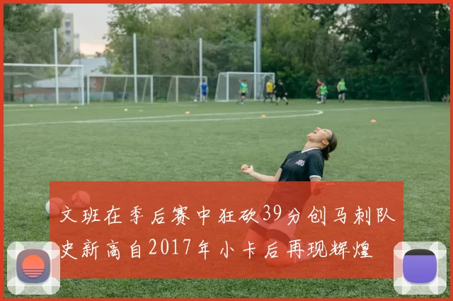 文班在季后赛中狂砍39分创马刺队史新高自2017年小卡后再现辉煌