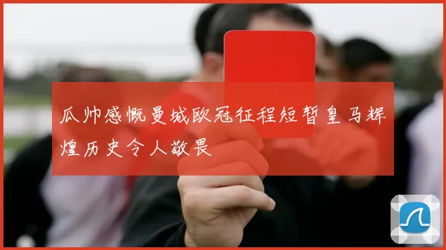 瓜帅感慨曼城欧冠征程短暂皇马辉煌历史令人敬畏