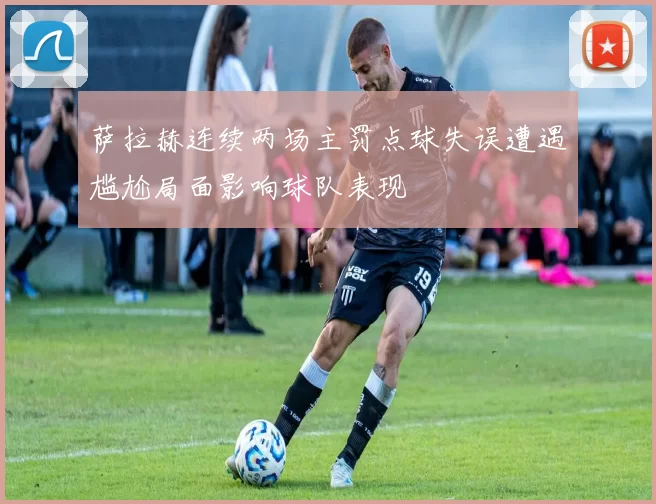 萨拉赫连续两场主罚点球失误遭遇尴尬局面影响球队表现