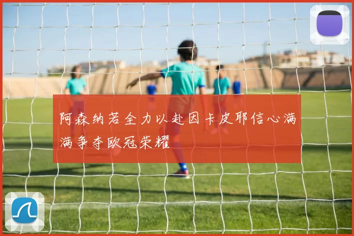阿森纳若全力以赴因卡皮耶信心满满争夺欧冠荣耀