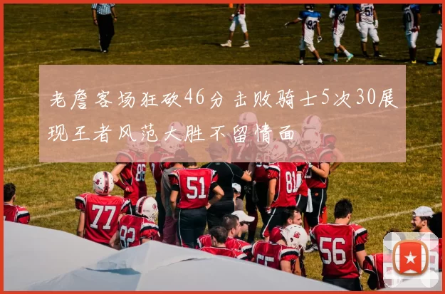 老詹客场狂砍46分击败骑士5次30展现王者风范大胜不留情面