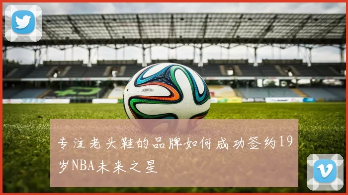 专注老头鞋的品牌如何成功签约19岁NBA未来之星
