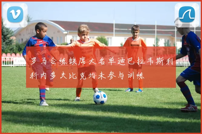 罗马合练缺席大名单迪巴拉韦斯利科内多夫比克均未参与训练
