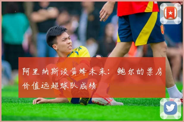 阿里纳斯谈黄蜂未来：鲍尔的票房价值远超球队成绩