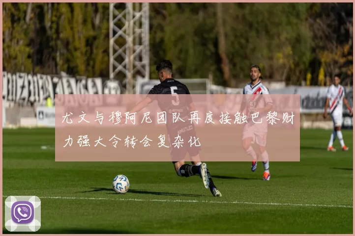 尤文与穆阿尼团队再度接触巴黎财力强大令转会复杂化