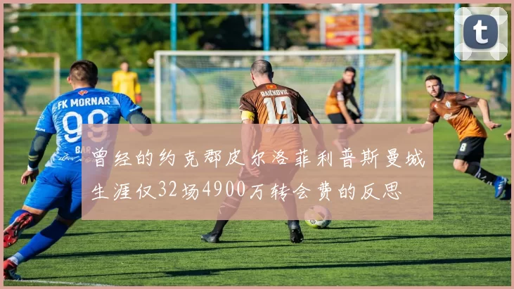 曾经的约克郡皮尔洛菲利普斯曼城生涯仅32场4900万转会费的反思